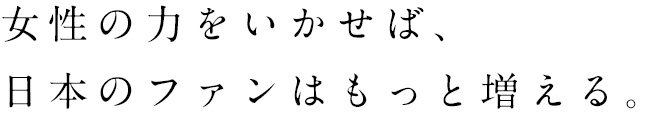 女性の力をいかせば、日本のファンはもっと増える。