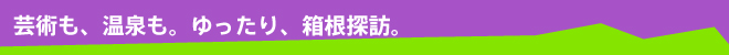 芸術も、温泉も。ゆったり、箱根探訪。