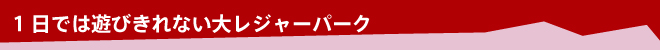 1日では遊びきれない大レジャーパーク