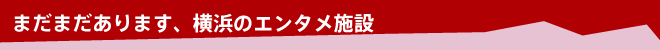 まだまだあります、横浜のエンタメ施設