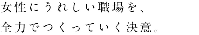 女性にうれしい職場を、全力でつくっていく決意。